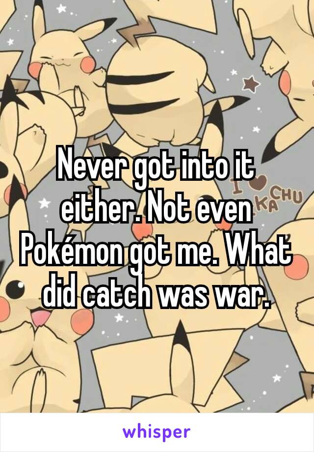 Never got into it either. Not even Pokémon got me. What did catch was war.