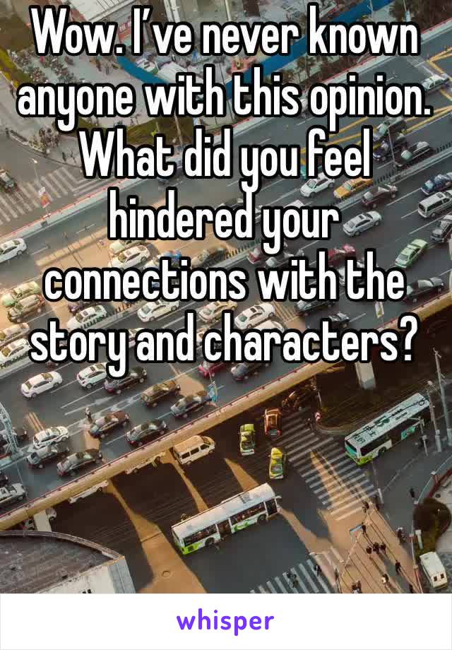 Wow. I’ve never known anyone with this opinion. What did you feel hindered your connections with the story and characters?