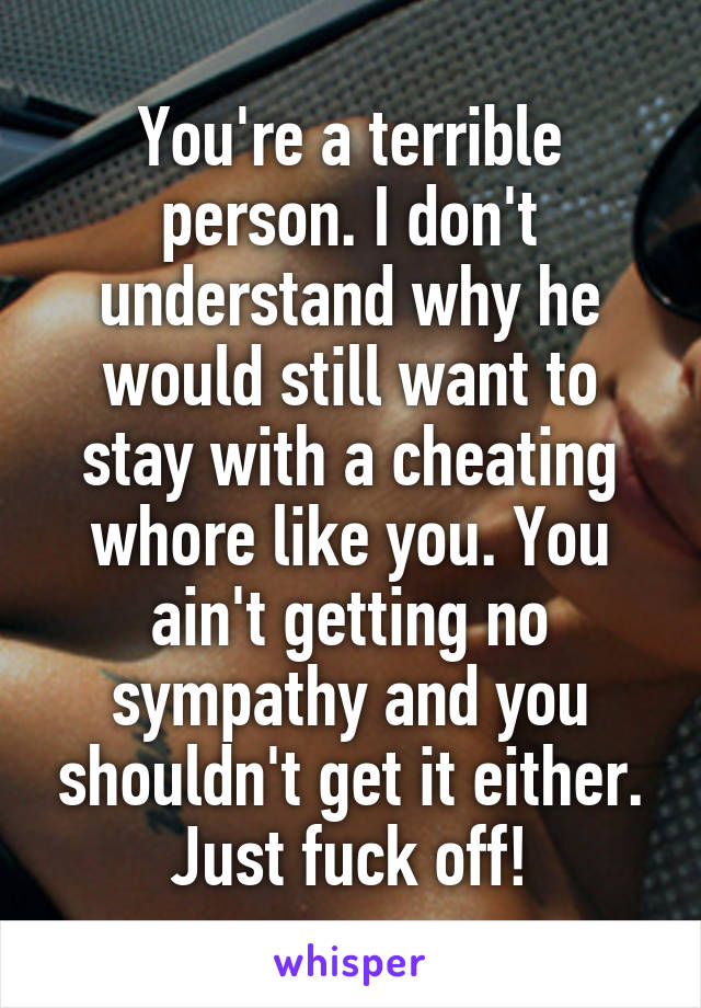 You're a terrible person. I don't understand why he would still want to stay with a cheating whore like you. You ain't getting no sympathy and you shouldn't get it either. Just fuck off!