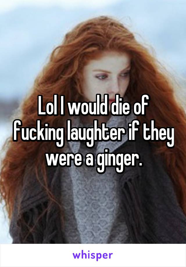 Lol I would die of fucking laughter if they were a ginger.