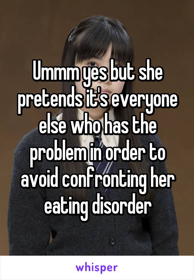 Ummm yes but she pretends it's everyone else who has the problem in order to avoid confronting her eating disorder