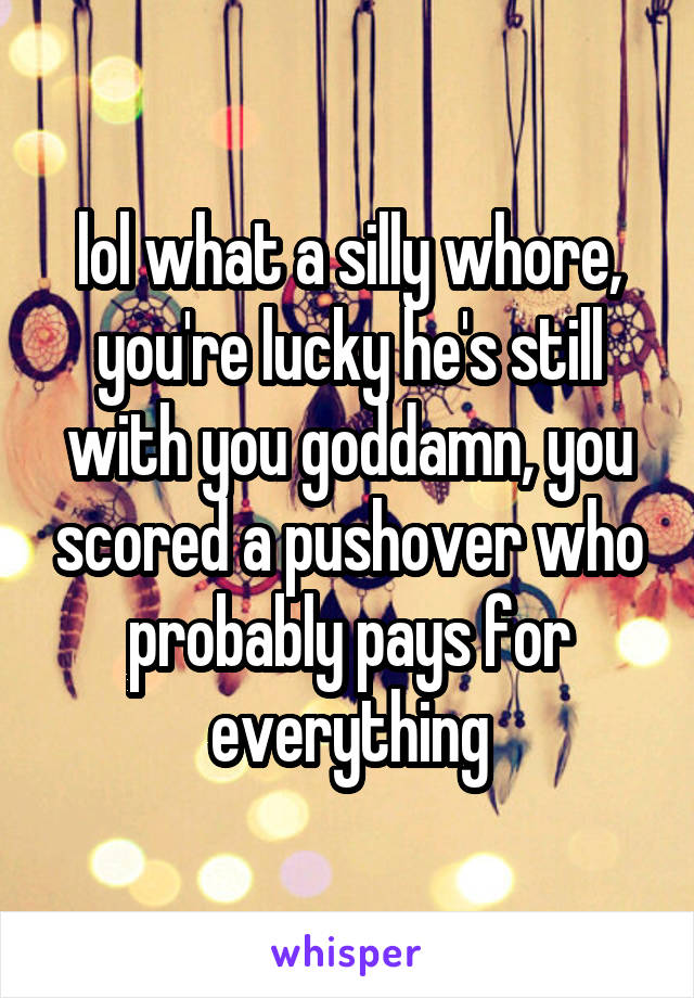 lol what a silly whore, you're lucky he's still with you goddamn, you scored a pushover who probably pays for everything