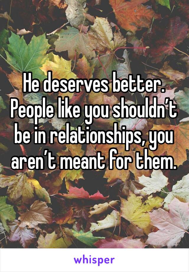 He deserves better. People like you shouldn’t be in relationships, you aren’t meant for them.