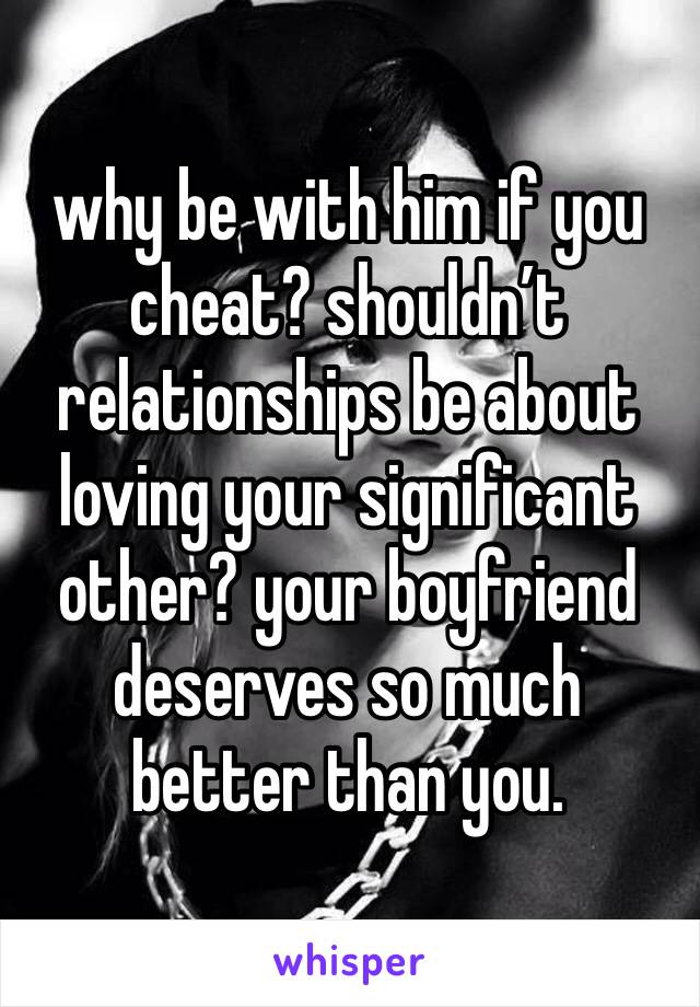 why be with him if you cheat? shouldn’t relationships be about loving your significant other? your boyfriend deserves so much better than you.