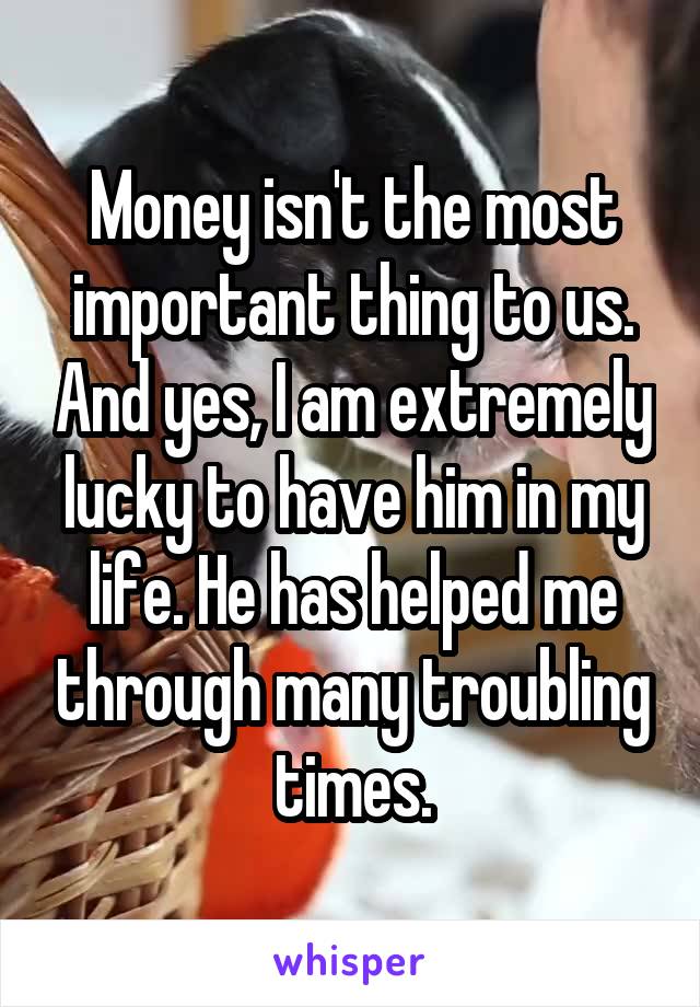 Money isn't the most important thing to us. And yes, I am extremely lucky to have him in my life. He has helped me through many troubling times.