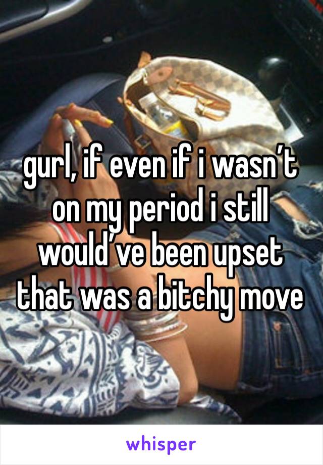 gurl, if even if i wasn’t on my period i still would’ve been upset that was a bitchy move 