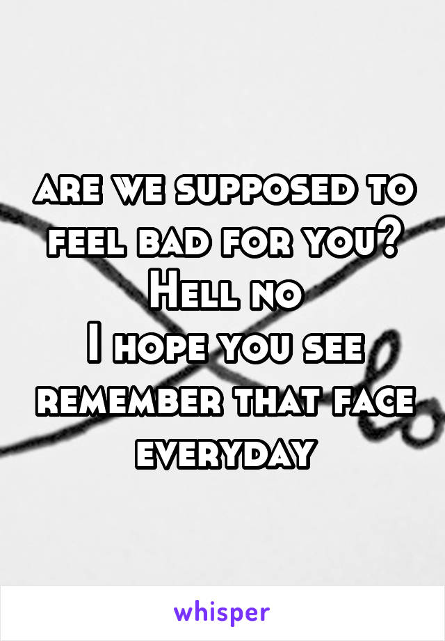 are we supposed to feel bad for you?
Hell no
I hope you see remember that face everyday