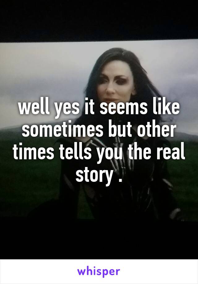 well yes it seems like sometimes but other times tells you the real story .