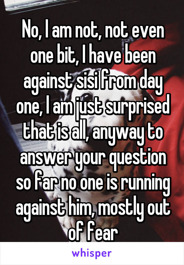 No, I am not, not even one bit, I have been against sisi from day one, I am just surprised that is all, anyway to answer your question so far no one is running against him, mostly out of fear