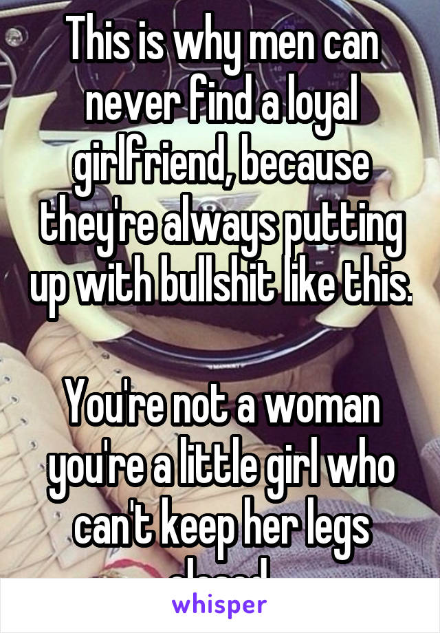 This is why men can never find a loyal girlfriend, because they're always putting up with bullshit like this. 
You're not a woman you're a little girl who can't keep her legs closed 