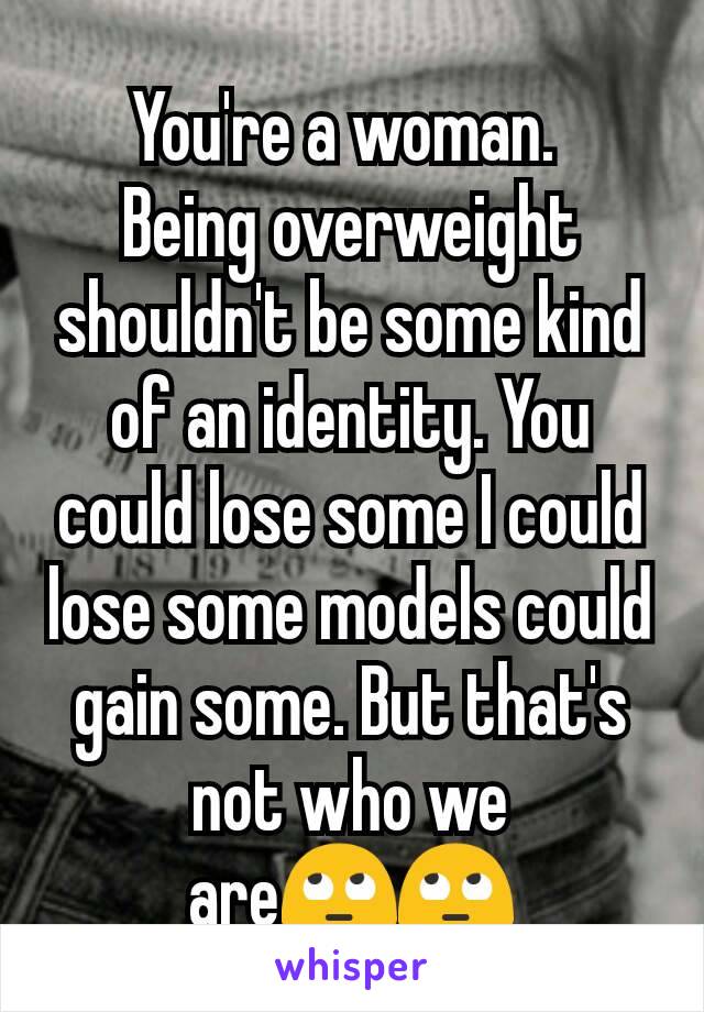 You're a woman. 
Being overweight shouldn't be some kind of an identity. You could lose some I could lose some models could gain some. But that's not who we are🙄🙄