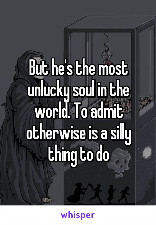 But he's the most unlucky soul in the world. To admit otherwise is a silly thing to do