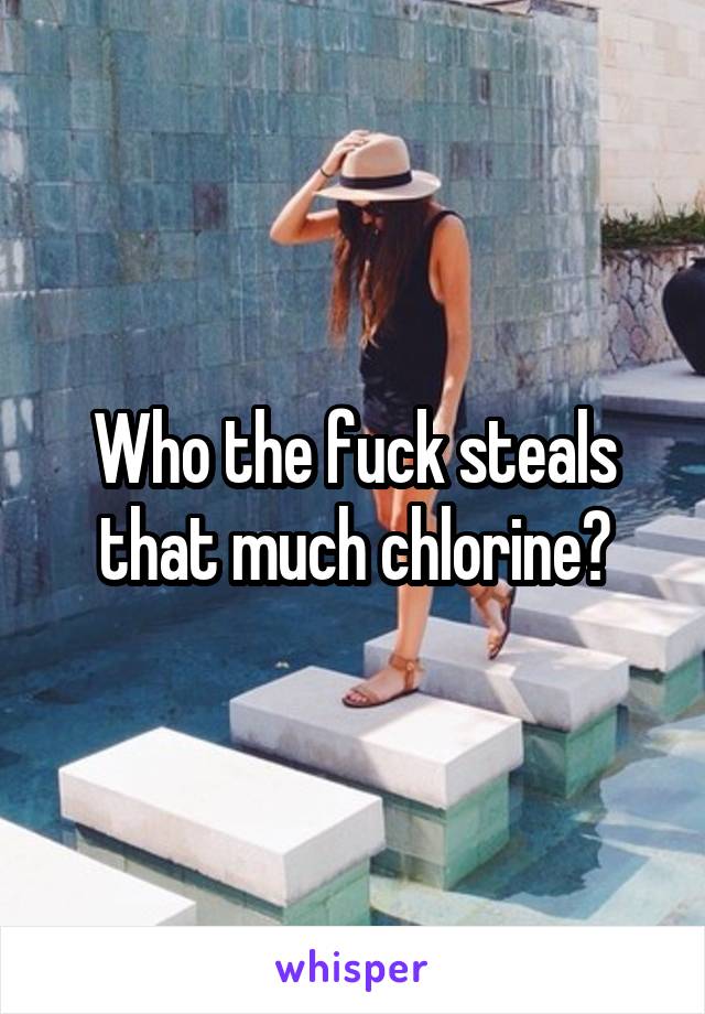 Who the fuck steals that much chlorine?
