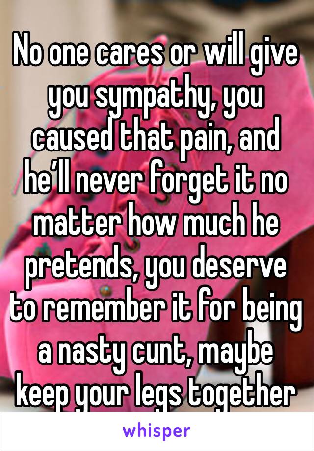 No one cares or will give you sympathy, you caused that pain, and he’ll never forget it no matter how much he pretends, you deserve to remember it for being a nasty cunt, maybe keep your legs together