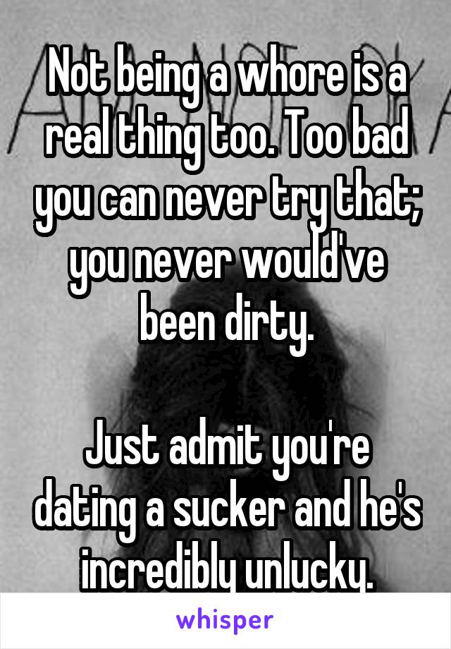 Not being a whore is a real thing too. Too bad you can never try that; you never would've been dirty.

Just admit you're dating a sucker and he's incredibly unlucky.