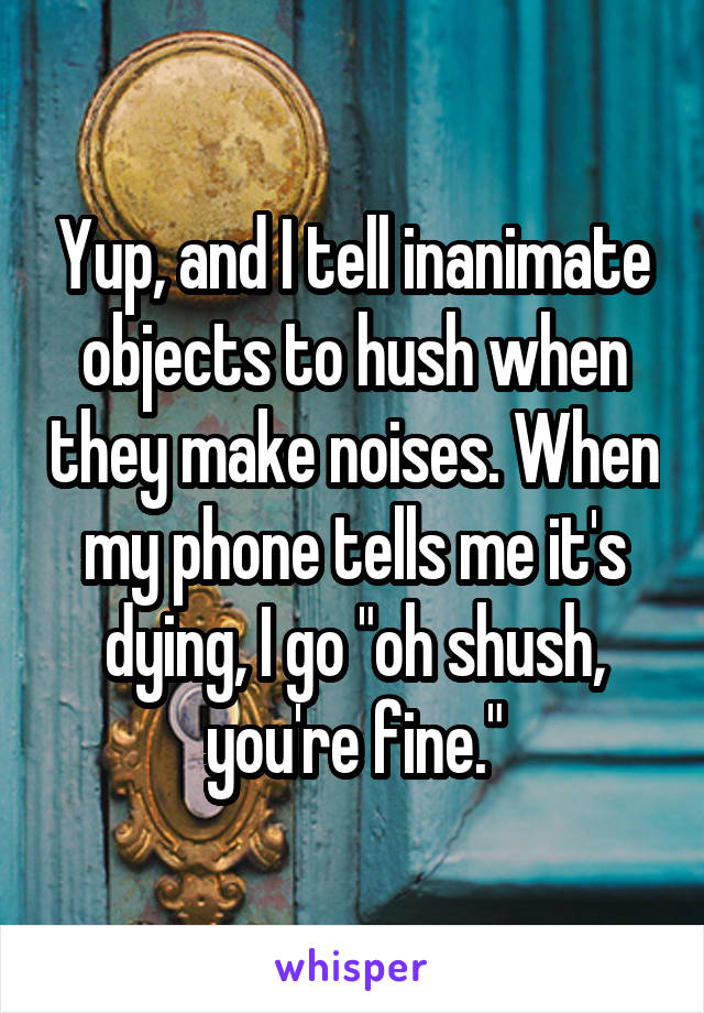 Yup, and I tell inanimate objects to hush when they make noises. When my phone tells me it's dying, I go "oh shush, you're fine."