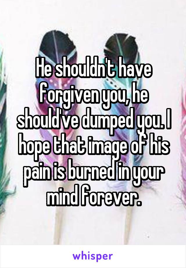 He shouldn't have forgiven you, he should've dumped you. I hope that image of his pain is burned in your mind forever.