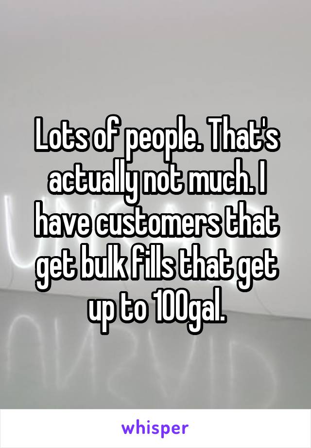 Lots of people. That's actually not much. I have customers that get bulk fills that get up to 100gal.