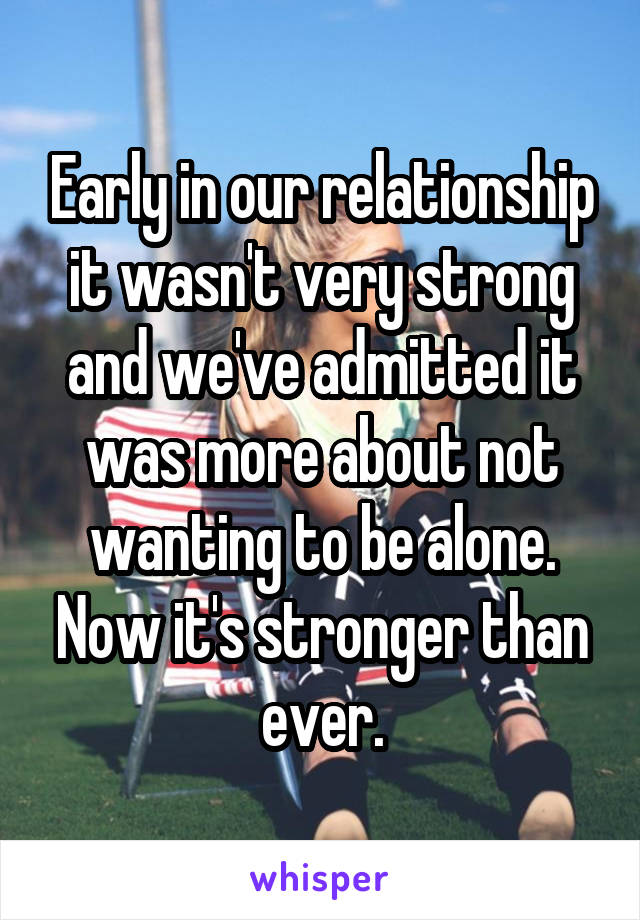 Early in our relationship it wasn't very strong and we've admitted it was more about not wanting to be alone. Now it's stronger than ever.