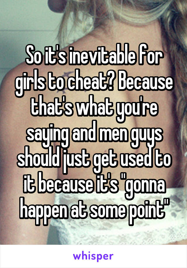 So it's inevitable for girls to cheat? Because that's what you're saying and men guys should just get used to it because it's "gonna happen at some point"