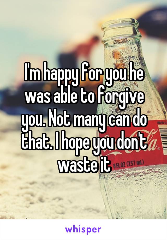 I'm happy for you he was able to forgive you. Not many can do that. I hope you don't waste it