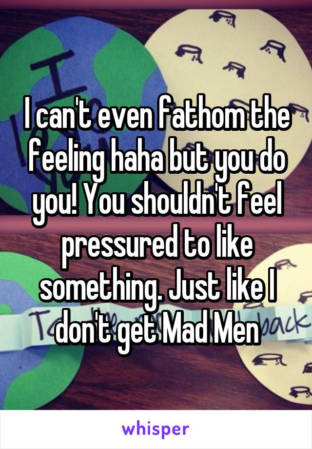 I can't even fathom the feeling haha but you do
you! You shouldn't feel
pressured to like something. Just like I don't get Mad Men