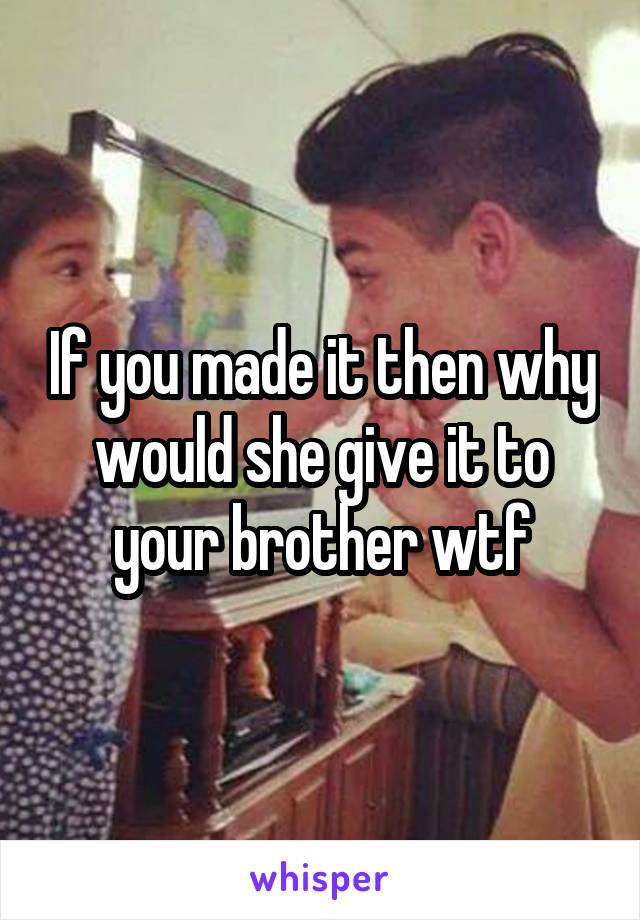 If you made it then why would she give it to your brother wtf