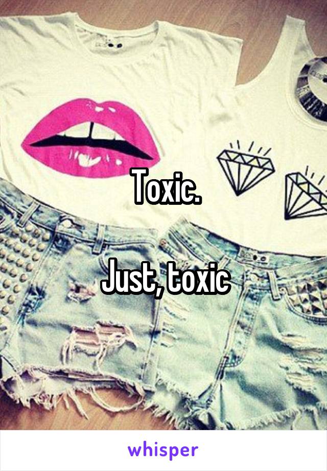 Toxic.

Just, toxic