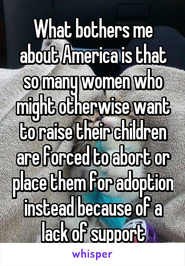 What bothers me about America is that so many women who might otherwise want to raise their children are forced to abort or place them for adoption instead because of a lack of support