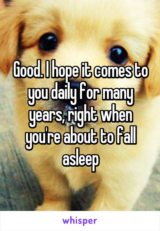 Good. I hope it comes to you daily for many years, right when you're about to fall asleep