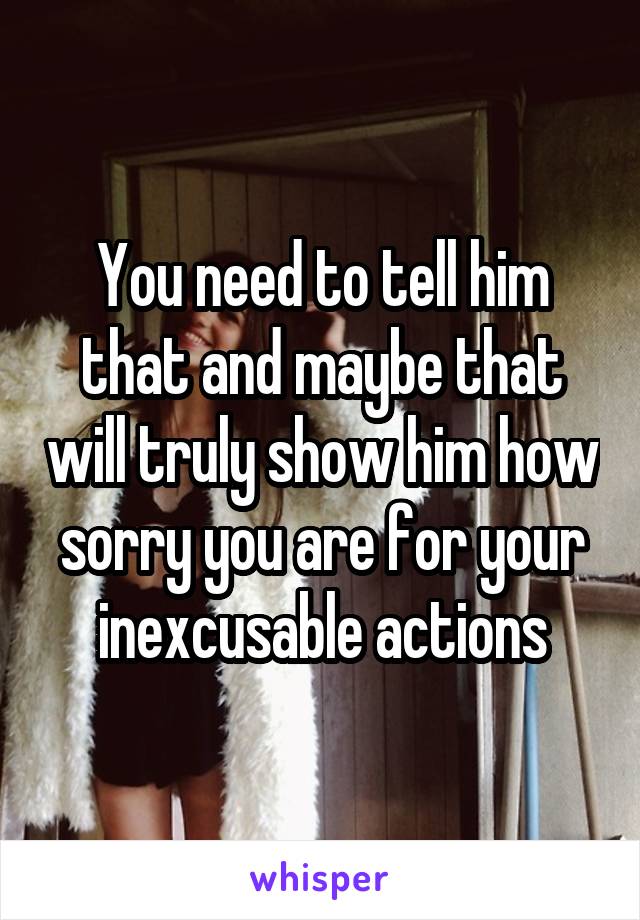 You need to tell him that and maybe that will truly show him how sorry you are for your inexcusable actions