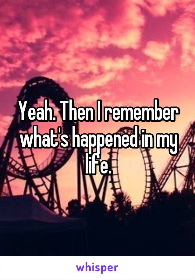 Yeah. Then I remember what's happened in my life.