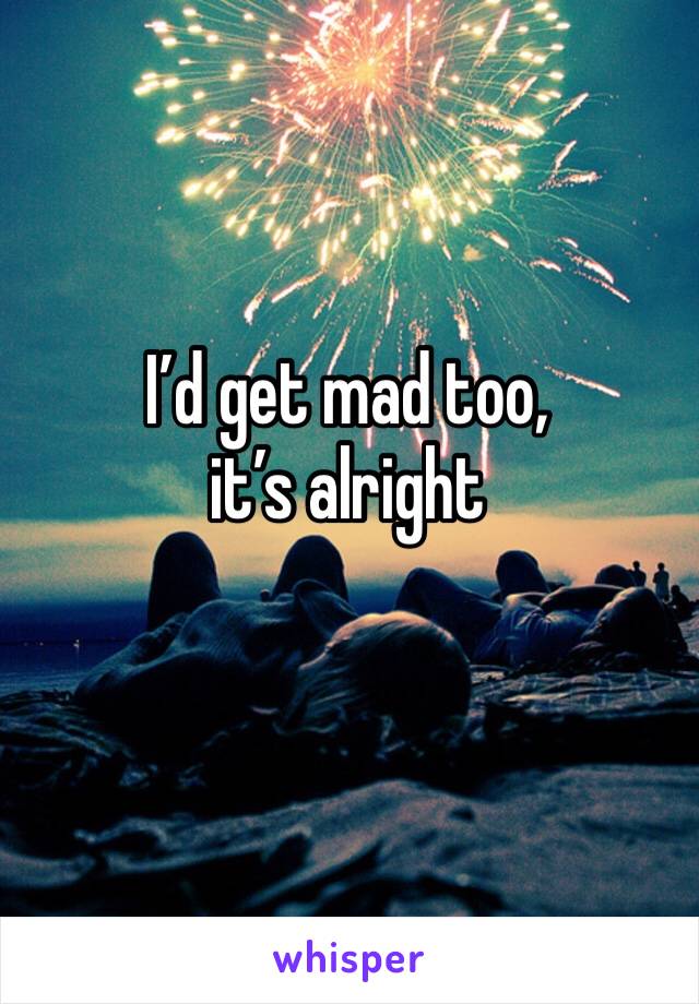 I’d get mad too, it’s alright 