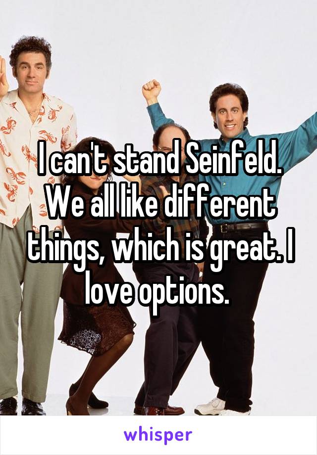 I can't stand Seinfeld. We all like different things, which is great. I love options. 