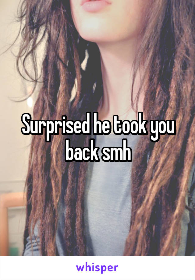 Surprised he took you back smh