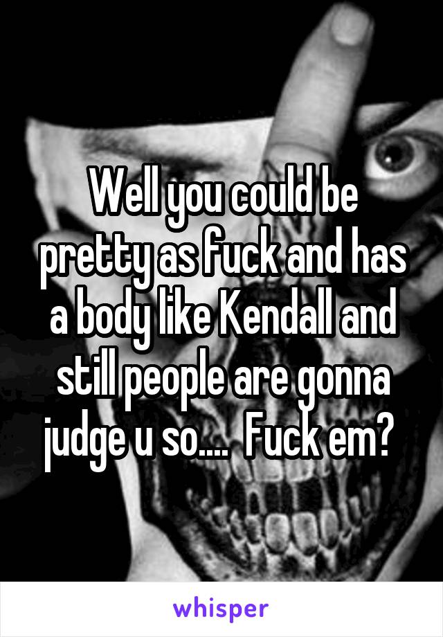 Well you could be pretty as fuck and has a body like Kendall and still people are gonna judge u so....  Fuck em? 