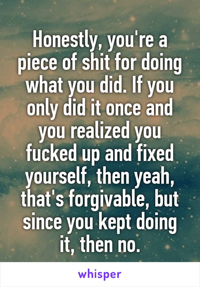 Honestly, you're a piece of shit for doing what you did. If you only did it once and you realized you fucked up and fixed yourself, then yeah, that's forgivable, but since you kept doing it, then no.