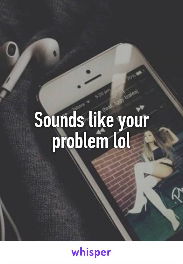 Sounds like your problem lol