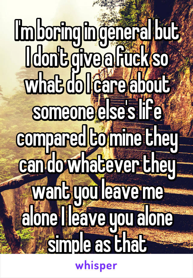I'm boring in general but I don't give a fuck so what do I care about someone else's life compared to mine they can do whatever they want you leave me alone I leave you alone simple as that