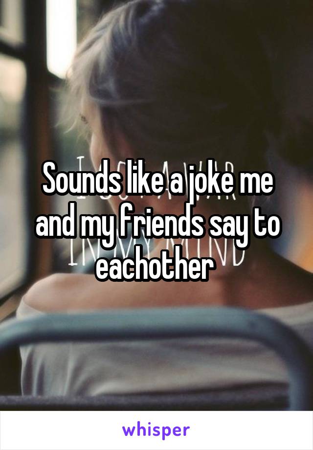 Sounds like a joke me and my friends say to eachother 