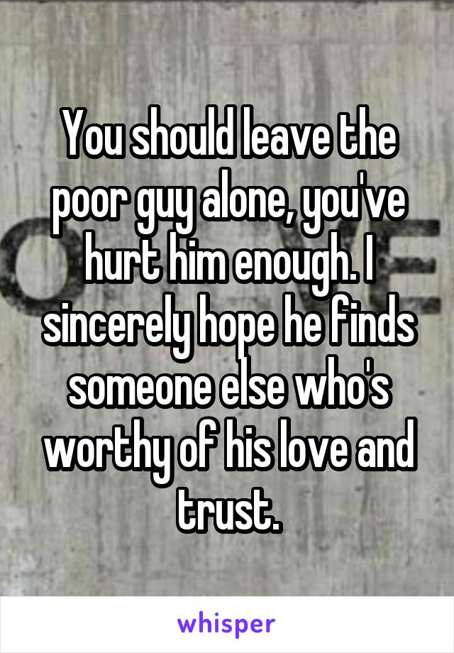 You should leave the poor guy alone, you've hurt him enough. I sincerely hope he finds someone else who's worthy of his love and trust.