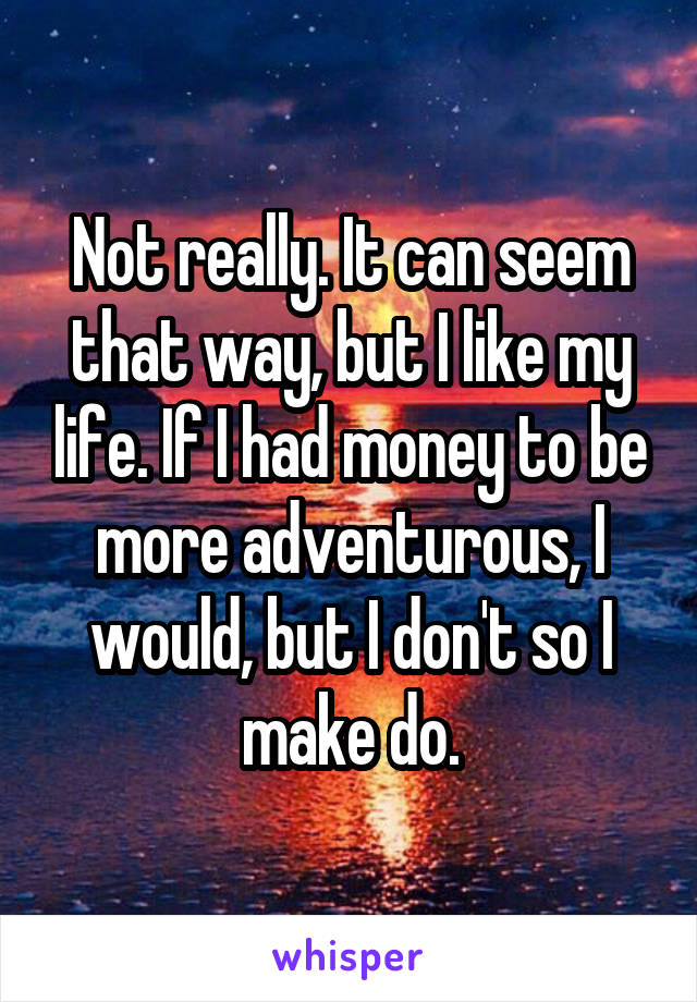 Not really. It can seem that way, but I like my life. If I had money to be more adventurous, I would, but I don't so I make do.