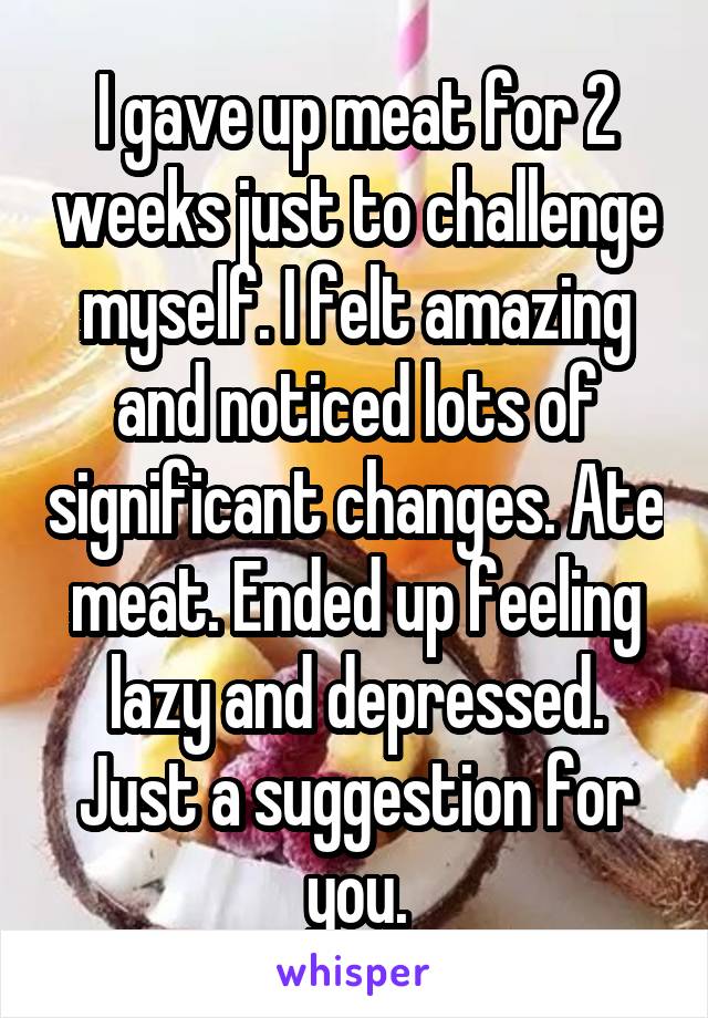 I gave up meat for 2 weeks just to challenge myself. I felt amazing and noticed lots of significant changes. Ate meat. Ended up feeling lazy and depressed. Just a suggestion for you.