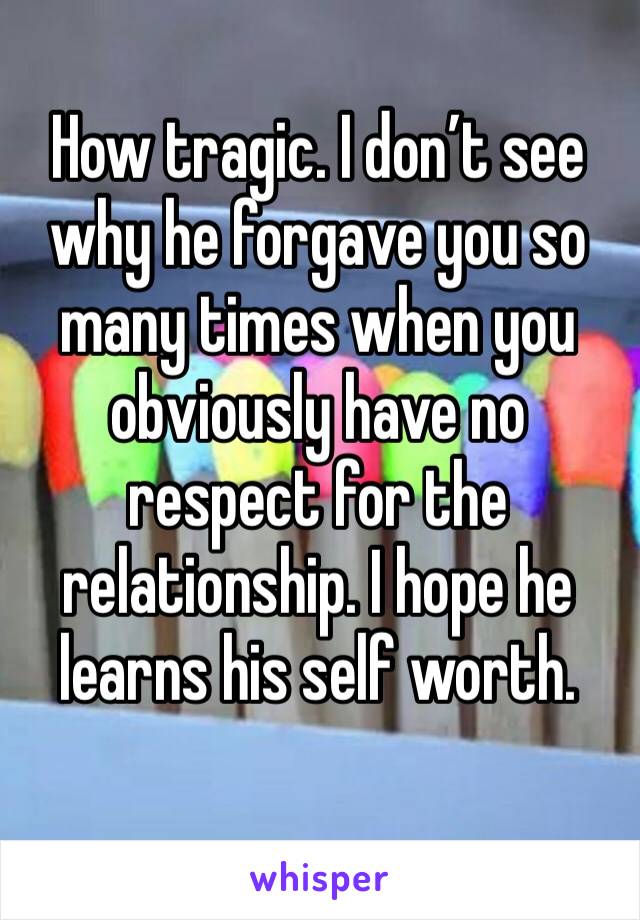 How tragic. I don’t see why he forgave you so many times when you obviously have no respect for the relationship. I hope he learns his self worth.