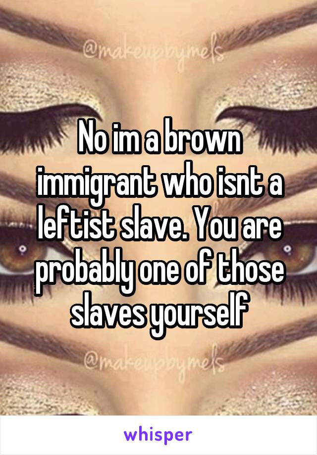 No im a brown immigrant who isnt a leftist slave. You are probably one of those slaves yourself