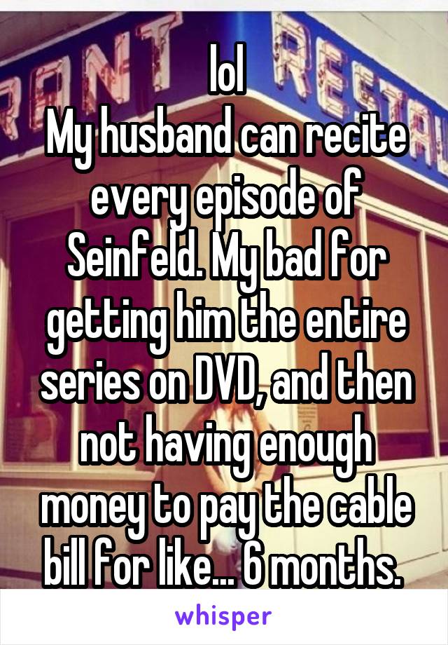 lol
My husband can recite every episode of Seinfeld. My bad for getting him the entire series on DVD, and then not having enough money to pay the cable bill for like... 6 months. 