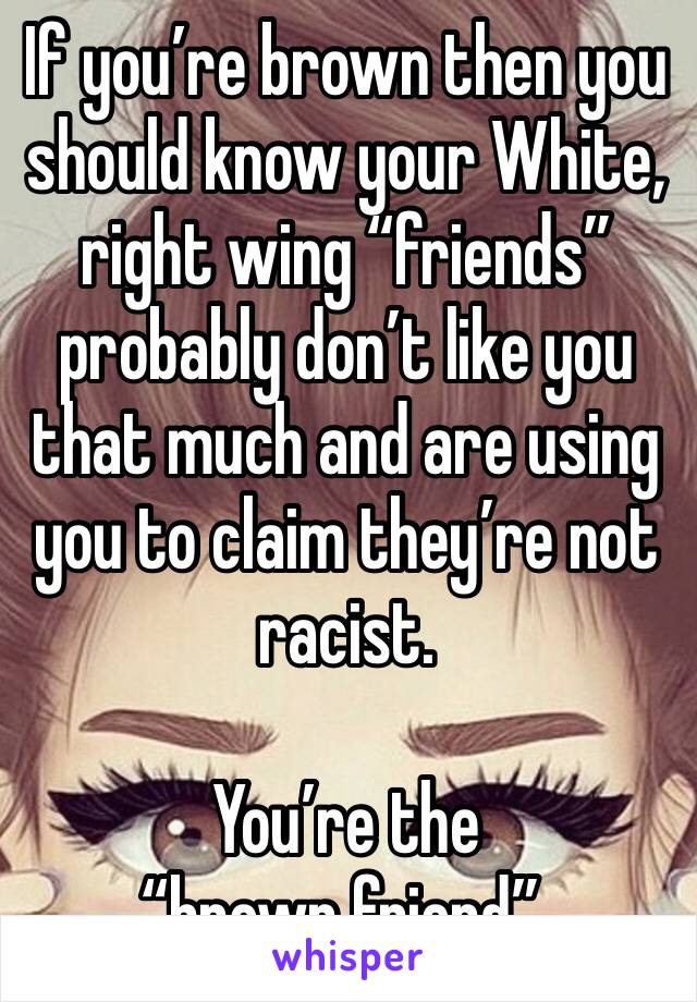 If you’re brown then you should know your White, right wing “friends” probably don’t like you that much and are using you to claim they’re not racist. 

You’re the “brown friend”. 