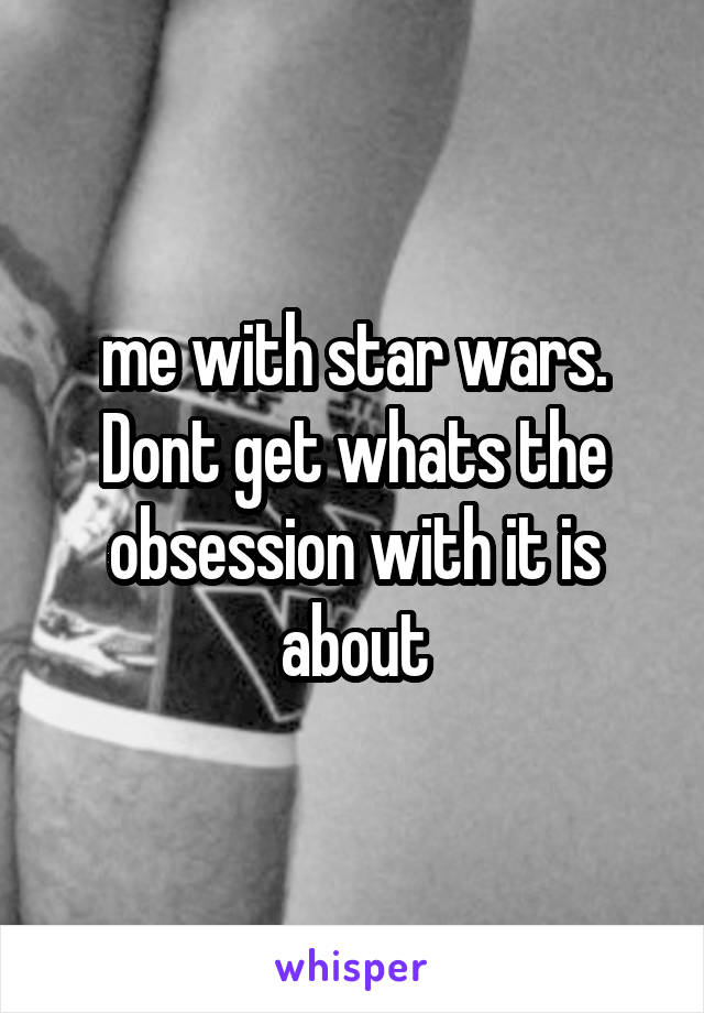 me with star wars. Dont get whats the obsession with it is about