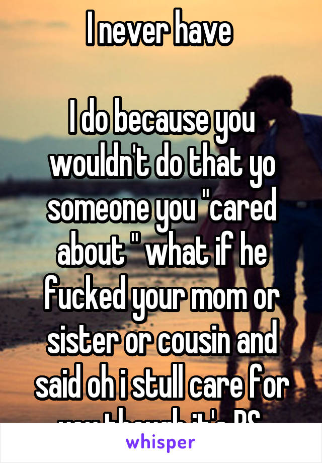 I never have 

I do because you wouldn't do that yo someone you "cared about " what if he fucked your mom or sister or cousin and said oh i stull care for you though it's BS 