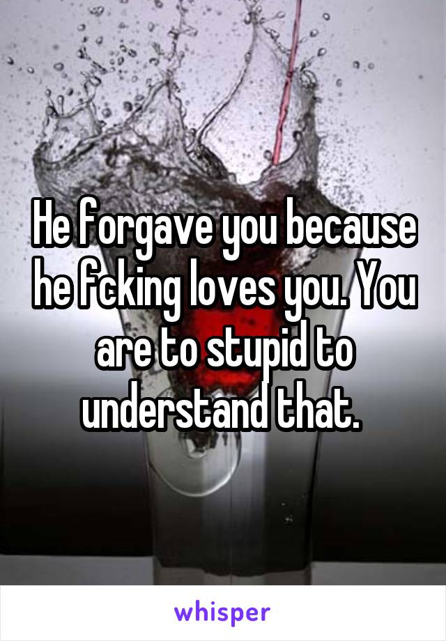 He forgave you because he fcking loves you. You are to stupid to understand that. 